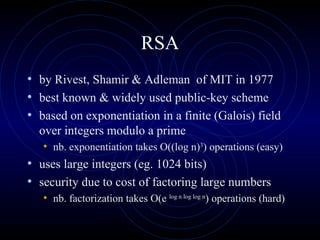 RSA by Rivest, Shamir & Adleman  of MIT in 1977  best known & widely used public-key scheme  based on exponentiation in a finite (Galois) field over integers modulo a prime  nb. exponentiation takes O((log n) 3 ) operations (easy)  uses large integers (eg. 1024 bits) security due to cost of factoring large numbers  nb. factorization takes O(e  log n log log n ) operations (hard)  
