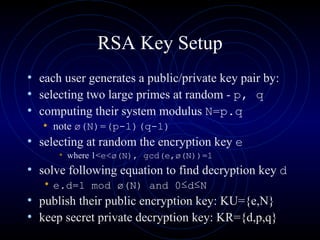 RSA Key Setup each user generates a public/private key pair by:  selecting two large primes at random -  p, q   computing their system modulus  N=p.q note  ø(N)=(p-1)(q-1)   selecting at random the encryption key  e where 1< e<ø(N), gcd(e,ø(N))=1  solve following equation to find decryption key  d   e.d=1 mod ø(N) and 0 ≤ d ≤ N   publish their public encryption key: KU={e,N}  keep secret private decryption key: KR={d,p,q}  