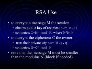 RSA Use to encrypt a message M the sender: obtains  public key  of recipient  KU={e,N}   computes:  C=M e  mod N , where  0 ≤ M < N to decrypt the ciphertext C the owner: uses their private key  KR={d,p,q}   computes:  M=C d  mod N   note that the message M must be smaller than the modulus N (block if needed) 