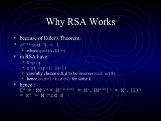 Why RSA Works because of Euler's Theorem: a ø(n) mod N = 1  where  gcd(a,N)=1 in RSA have: N=p.q ø(N)=(p-1)(q-1)   carefully chosen e & d to be inverses  mod ø(N)   hence  e.d=1+k.ø(N)  for some k hence : C d  = (M e ) d  = M 1+k.ø(N)  = M 1 .(M ø(N) ) q  = M 1 .(1) q  = M 1  = M mod N   