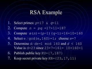 RSA Example Select primes:  p =17 &  q =11 Compute   n  =  pq  =17 × 11=187 Compute  ø( n )=( p– 1)( q- 1)=16 × 10=160 Select  e  :  gcd(e,160)=1;  choose  e =7 Determine  d :  de= 1 mod 160  and  d  < 160  Value is  d=23  since  23 × 7=161= 10 × 160+1 Publish public key  KU={7,187} Keep secret private key  KR={23, 17 , 11} 