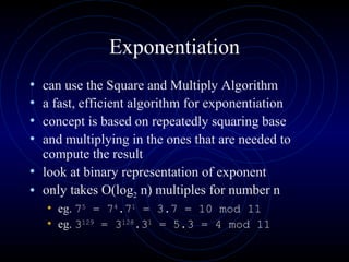 Exponentiation can use the Square and Multiply Algorithm a fast, efficient algorithm for exponentiation  concept is based on repeatedly squaring base  and multiplying in the ones that are needed to compute the result  look at binary representation of exponent  only takes O(log 2  n) multiples for number n  eg.  7 5  = 7 4 .7 1  = 3.7 = 10 mod 11 eg.  3 129  = 3 128 .3 1  = 5.3 = 4 mod 11 
