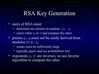 RSA Key Generation users of RSA must: determine two primes  at random -  p, q   select either  e  or  d  and compute the other primes  p,q   must not be easily derived from modulus  N=p.q means must be sufficiently large typically guess and use probabilistic test exponents  e ,  d   are inverses, so use Inverse algorithm to compute the other 