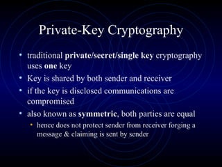 Private-Key Cryptography traditional  private/secret/single key  cryptography uses  one  key  Key is shared by both sender and receiver  if the key is disclosed communications are compromised  also known as  symmetric , both parties are equal  hence does not protect sender from receiver forging a message & claiming is sent by sender  