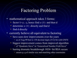 Factoring Problem mathematical approach takes 3 forms: factor  N=p.q , hence find  ø(N)  and then d determine  ø(N)  directly and find d find d directly currently believe all equivalent to factoring have seen slow improvements over the years  as of Aug-99 best is 130 decimal digits (512) bit with GNFS  biggest improvement comes from improved algorithm cf “Quadratic Sieve” to “Generalized Number Field Sieve” barring dramatic breakthrough 1024+ bit RSA secure ensure p, q of similar size and matching other constraints 