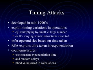 Timing Attacks developed in mid-1990’s exploit timing variations in operations eg. multiplying by small vs large number  or IF's varying which instructions executed infer operand size based on time taken  RSA exploits time taken in exponentiation countermeasures use constant exponentiation time add random delays blind values used in calculations 
