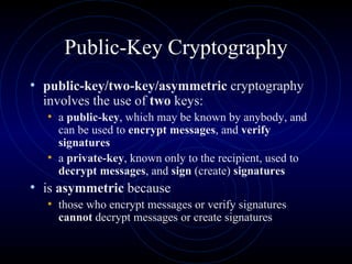 Public-Key Cryptography public-key/two-key/asymmetric  cryptography involves the use of  two  keys:  a  public-key , which may be known by anybody, and can be used to  encrypt messages , and  verify signatures   a  private-key , known only to the recipient, used to  decrypt messages , and  sign  (create)  signatures is  asymmetric  because those who encrypt messages or verify signatures  cannot  decrypt messages or create signatures 