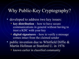 Why Public-Key Cryptography? developed to address two key issues: key distribution  – how to have secure communications in general without having to trust a KDC with your key digital signatures  – how to verify a message comes intact from the claimed sender public invention due to Whitfield Diffie & Martin Hellman at Stanford U. in 1976 known earlier in classified community 