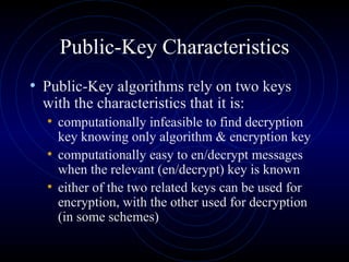 Public-Key Characteristics Public-Key algorithms rely on two keys with the characteristics that it is: computationally infeasible to find decryption key knowing only algorithm & encryption key computationally easy to en/decrypt messages when the relevant (en/decrypt) key is known either of the two related keys can be used for encryption, with the other used for decryption (in some schemes) 