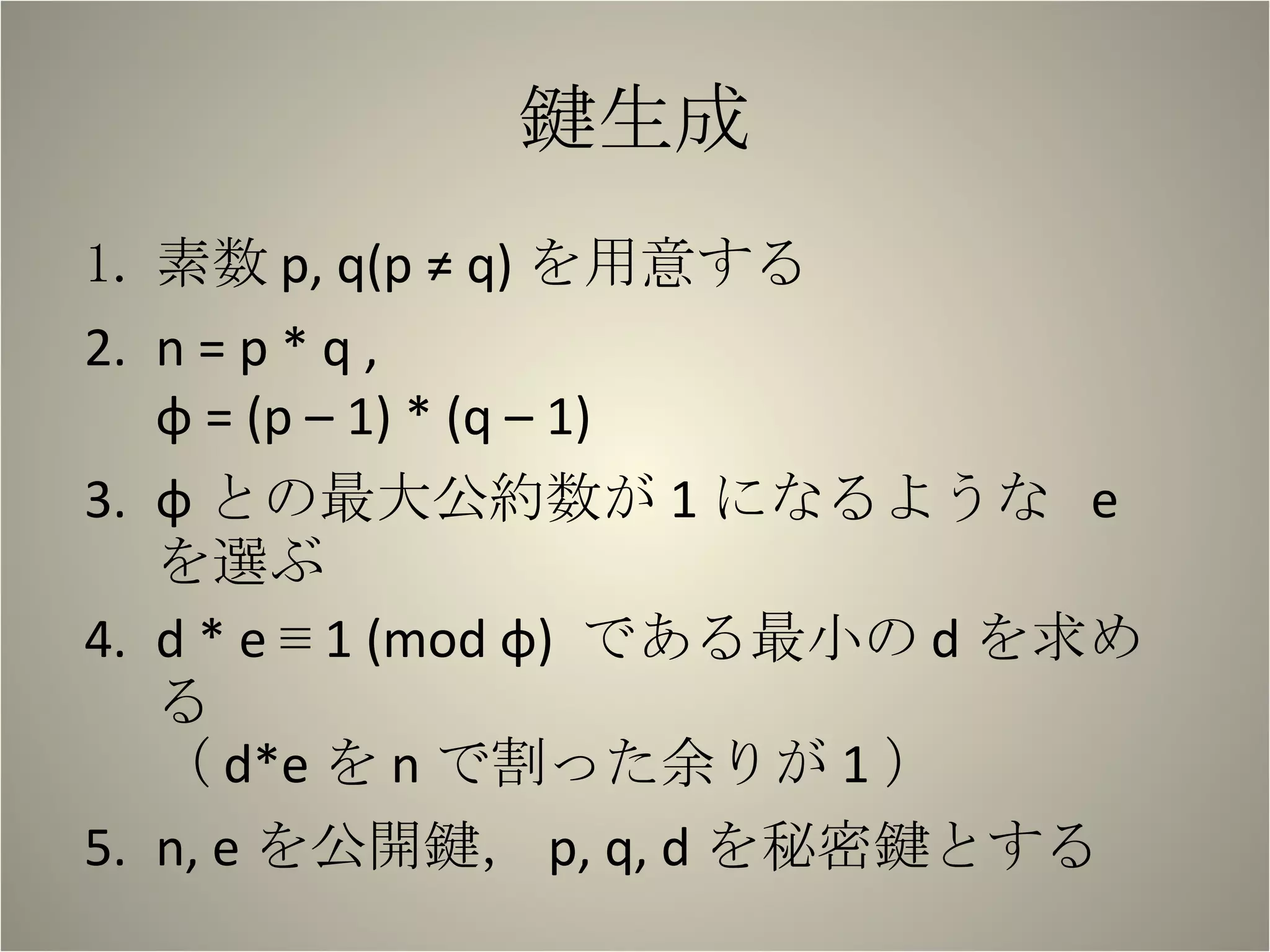 鍵生成 素数 p, q(p ≠ q) を用意する n = p * q ,  φ = (p – 1) * (q – 1) φ との最大公約数が 1 になるような  e  を選ぶ d * e ≡ 1 (mod φ)  である最小の d を求める （ d*e を n で割った余りが 1 ） n, e を公開鍵， p, q, d を秘密鍵とする 
