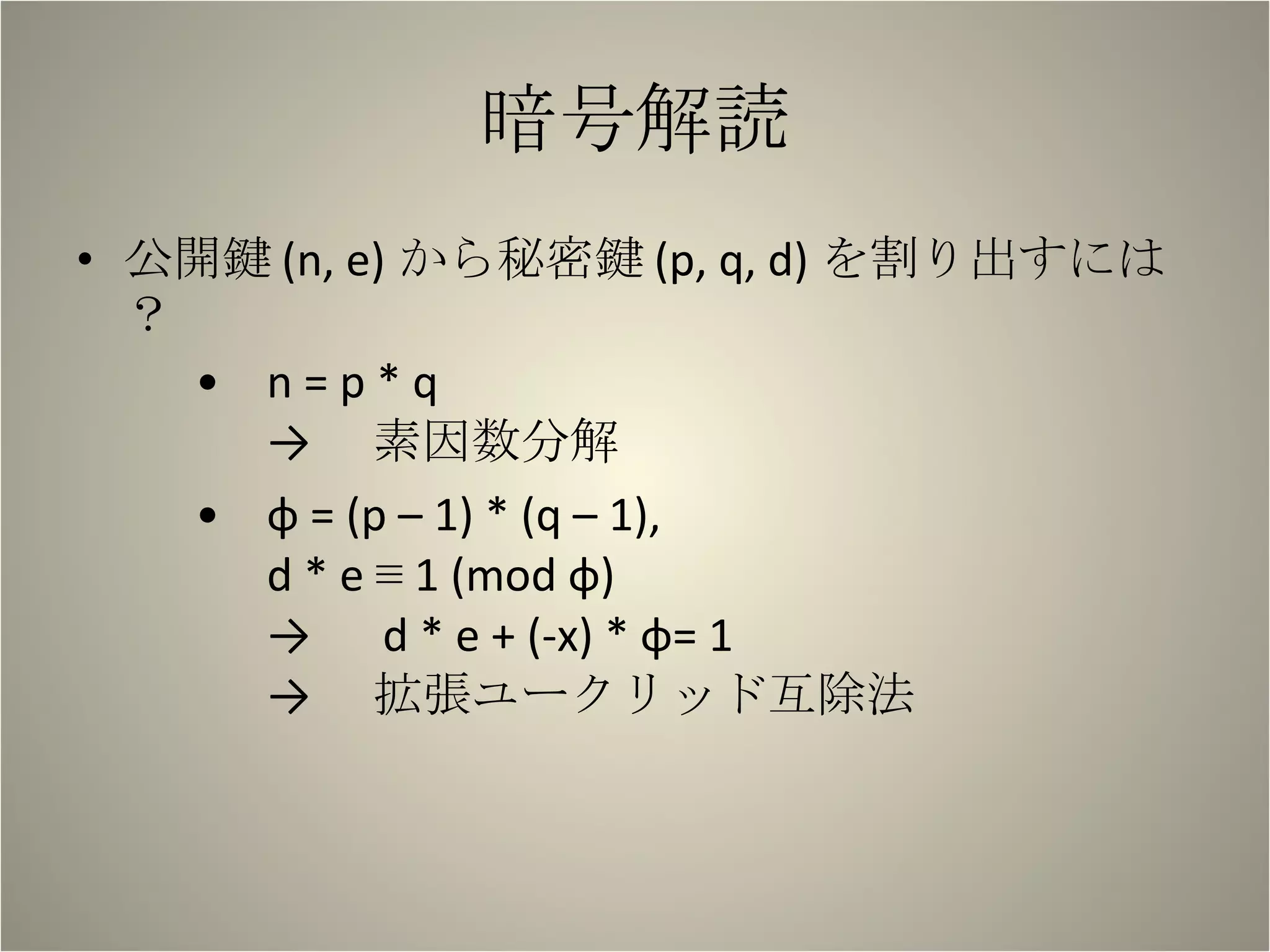 暗号解読 公開鍵 (n, e) から秘密鍵 (p, q, d) を割り出すには？ n = p * q -> 　素因数分解 φ = (p – 1) * (q – 1), d * e ≡ 1 (mod φ) -> 　 d * e + (-x) * φ= 1 -> 　拡張ユークリッド互除法 　　 
