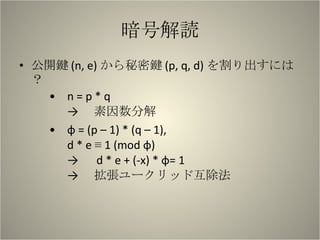 暗号解読 公開鍵 (n, e) から秘密鍵 (p, q, d) を割り出すには？ n = p * q -> 　素因数分解 φ = (p – 1) * (q – 1), d * e ≡ 1 (mod φ) -> 　 d * e + (-x) * φ= 1 -> 　拡張ユークリッド互除法 　　 