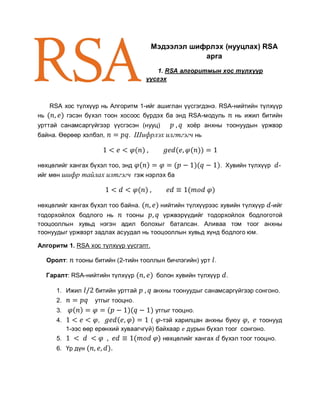 Мэдээлэл шифрлэх (нууцлах) RSA
                                                    арга
                                         1. RSA алгоритмын хос түлхүүр
                                      үүсгэх



      RSA хос түлхүүр нь Алгоритм 1-ийг ашиглан үүсгэгдэнэ. RSA-нийтийн түлхүүр
нь           гэсэн бүхэл тоон хосоос бүрдэх ба энд RSA-модуль        нь ижил битийн
урттай санамсаргүйгээр үүсгэсэн (нууц)             хоёр анхны тоонуудын үржвэр
байна. Өөрөөр хэлбэл,            . Шифрлэх илгтгэгч нь



нөхцөлийг хангах бүхэл тоо, энд                                 . Хувийн түлхүүр     -
ийг мөн шифр тайлах илтгэгч гэж нэрлэх ба



нөхцөлийг хангах бүхэл тоо байна.          нийтийн түлхүүрээс хувийн түлхүүр       -ийг
тодорхойлох бодлого нь      тооны       үржвэрүүдийг тодорхойлох бодлоготой
тооцооллын хувьд нэгэн адил болохыг баталсан. Аливаа том тоог анхны
тоонуудыг үржвэрт задлах асуудал нь тооцооллын хувьд хүнд бодлого юм.

Алгоритм 1. RSA хос түлхүүр үүсгэлт.

     Оролт:     тооны битийн (2-тийн тооллын бичлэгийн) урт .

     Гаралт: RSA-нийтийн түлхүүр         болон хувийн түлхүүр    .

        1. Ижил       битийн урттай     анхны тоонуудыг санамсаргүйгээр сонгоно.
        2.            утгыг тооцно.
        3.                               утгыг тооцно.
        4.              ,                ( -тэй харилцан анхны буюу       тоонууд
             1-ээс өөр ерөнхий хуваагчгүй) байхаар дурын бүхэл тоог сонгоно.
        5.                                 нөхцөлийг хангах     бүхэл тоог тооцно.
        6. Үр дүн          .
 