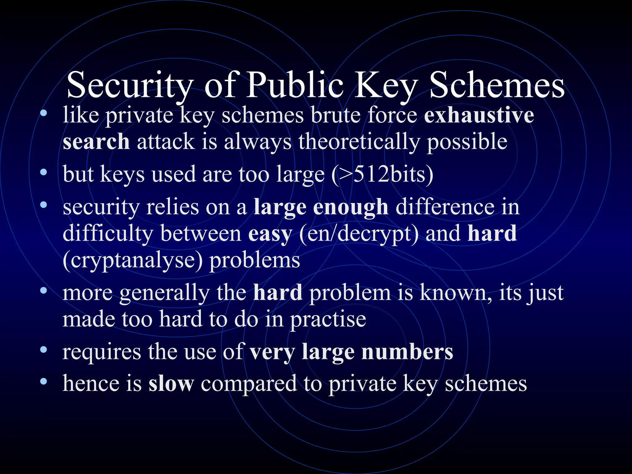 Security of Public Key Schemes

• like private key schemes brute force exhaustive
•
•
•
•
•

search attack is always theoretically possible
but keys used are too large (>512bits)
security relies on a large enough difference in
difficulty between easy (en/decrypt) and hard
(cryptanalyse) problems
more generally the hard problem is known, its just
made too hard to do in practise
requires the use of very large numbers
hence is slow compared to private key schemes

 