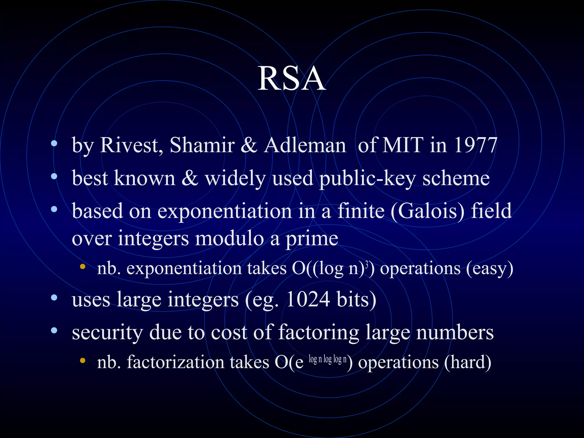RSA
• by Rivest, Shamir & Adleman of MIT in 1977
• best known & widely used public-key scheme
• based on exponentiation in a finite (Galois) field
over integers modulo a prime
• nb. exponentiation takes O((log n)3) operations (easy)

• uses large integers (eg. 1024 bits)
• security due to cost of factoring large numbers
• nb. factorization takes O(e log n log log n) operations (hard)

 