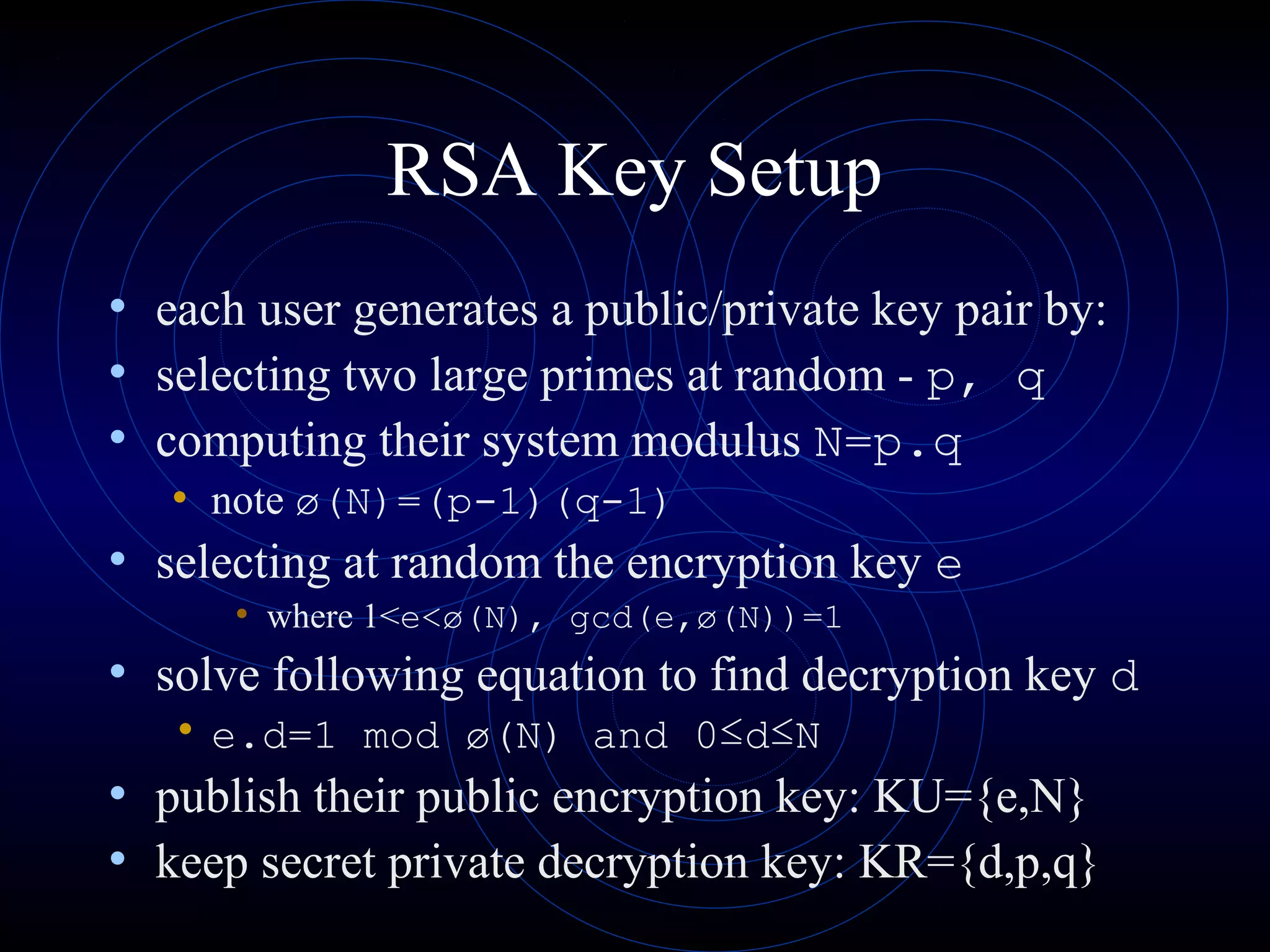RSA Key Setup
• each user generates a public/private key pair by:
• selecting two large primes at random - p, q
• computing their system modulus N=p.q
• note ø(N)=(p-1)(q-1)

• selecting at random the encryption key e
• where 1<e<ø(N), gcd(e,ø(N))=1

• solve following equation to find decryption key d
• e.d=1 mod ø(N) and 0≤d≤N

• publish their public encryption key: KU={e,N}
• keep secret private decryption key: KR={d,p,q}

 
