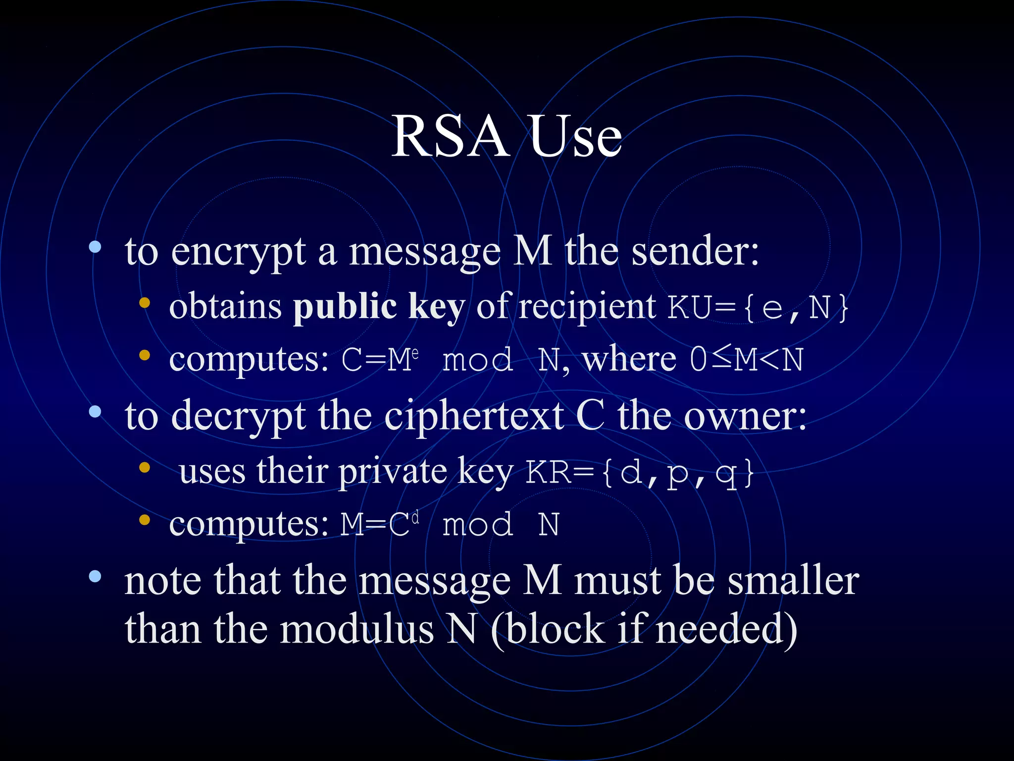 RSA Use
• to encrypt a message M the sender:
• obtains public key of recipient KU={e,N}
• computes: C=Me mod N, where 0≤M<N
• to decrypt the ciphertext C the owner:
• uses their private key KR={d,p,q}
• computes: M=Cd mod N
• note that the message M must be smaller
than the modulus N (block if needed)

 
