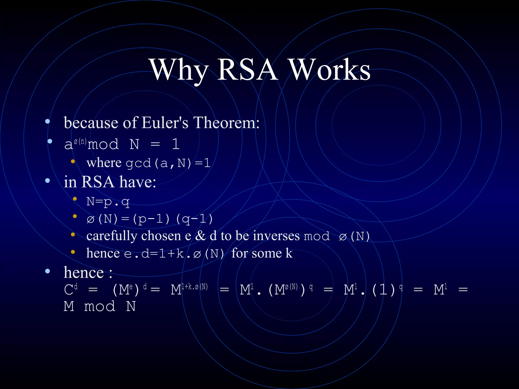 Why RSA Works
• because of Euler's Theorem:
• aø(n)mod N = 1
• where gcd(a,N)=1

• in RSA have:
•
•
•
•

N=p.q
ø(N)=(p-1)(q-1)
carefully chosen e & d to be inverses mod ø(N)
hence e.d=1+k.ø(N) for some k

• hence :

Cd = (Me)d = M1+k.ø(N) = M1.(Mø(N))q = M1.(1)q = M1 =
M mod N

 