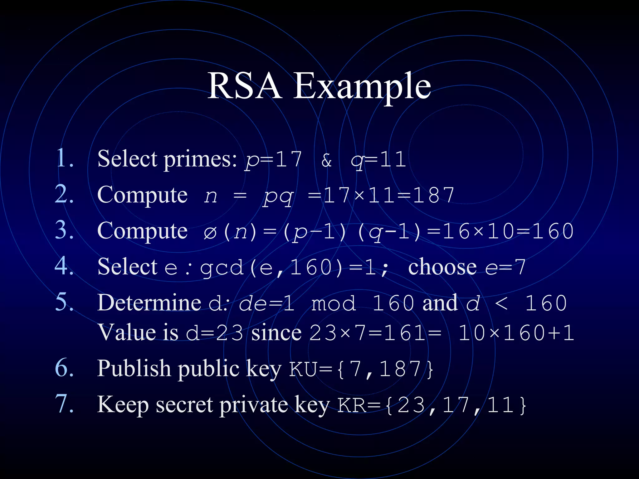 RSA Example
1.
2.
3.
4.
5.

Select primes: p=17 & q=11
Compute n = pq =17×11=187
Compute ø(n)=(p–1)(q-1)=16×10=160
Select e : gcd(e,160)=1; choose e=7
Determine d: de=1 mod 160 and d < 160
Value is d=23 since 23×7=161= 10×160+1
6. Publish public key KU={7,187}
7. Keep secret private key KR={23,17,11}

 