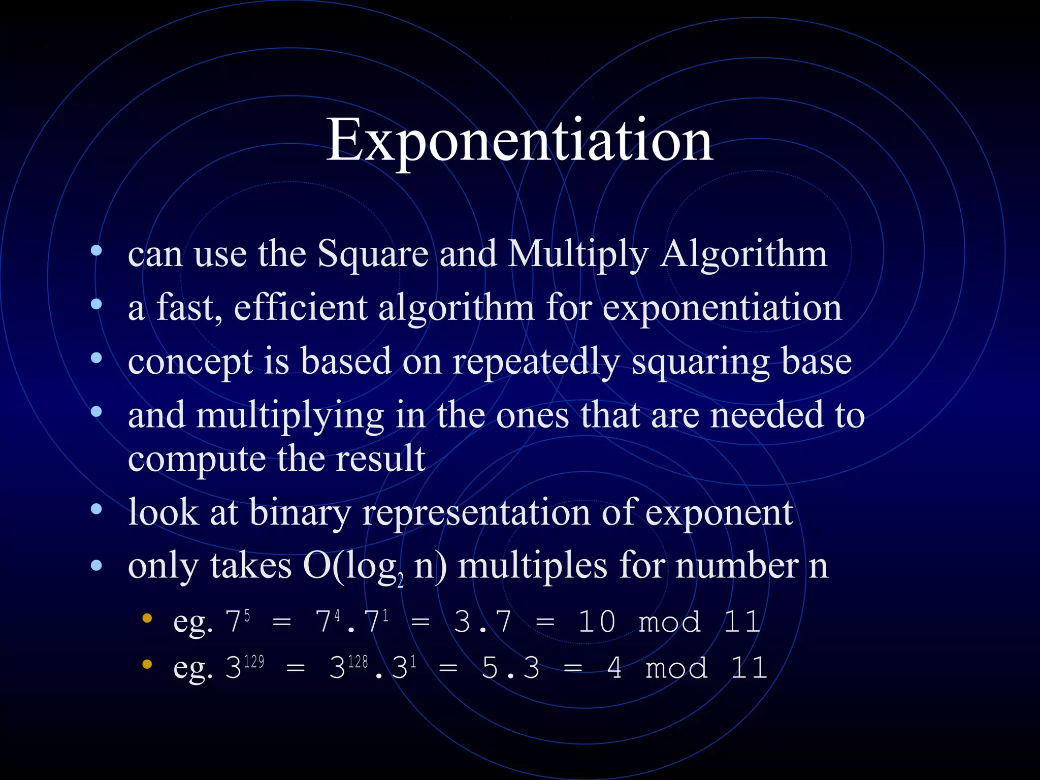 Exponentiation
•
•
•
•

can use the Square and Multiply Algorithm
a fast, efficient algorithm for exponentiation
concept is based on repeatedly squaring base
and multiplying in the ones that are needed to
compute the result
• look at binary representation of exponent
• only takes O(log2 n) multiples for number n
• eg. 75 = 74.71 = 3.7 = 10 mod 11
• eg. 3129 = 3128.31 = 5.3 = 4 mod 11

 