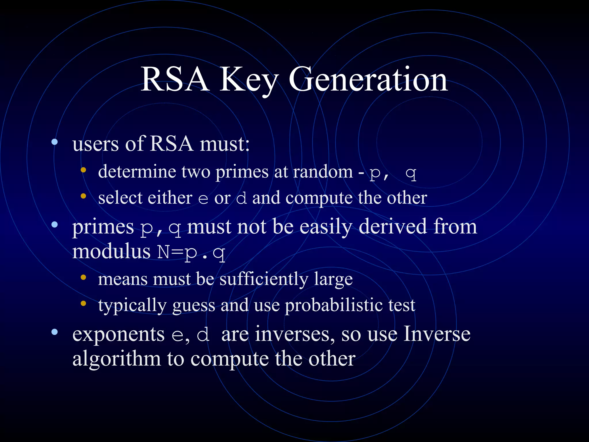RSA Key Generation
• users of RSA must:
• determine two primes at random - p, q
• select either e or d and compute the other

• primes p,q must not be easily derived from
modulus N=p.q

• means must be sufficiently large
• typically guess and use probabilistic test

• exponents e, d are inverses, so use Inverse
algorithm to compute the other

 