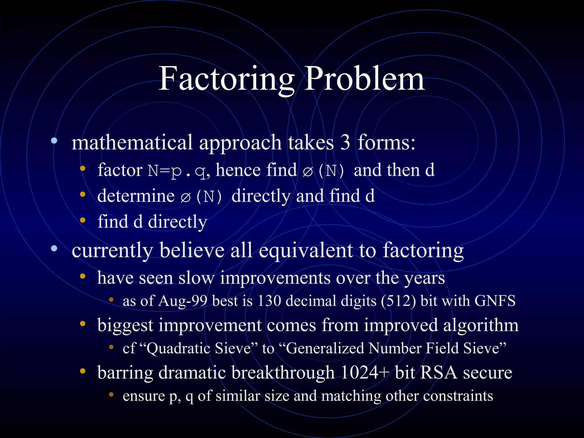 Factoring Problem
• mathematical approach takes 3 forms:
• factor N=p.q, hence find ø(N) and then d
• determine ø(N) directly and find d
• find d directly

• currently believe all equivalent to factoring
• have seen slow improvements over the years
• as of Aug-99 best is 130 decimal digits (512) bit with GNFS

• biggest improvement comes from improved algorithm
• cf “Quadratic Sieve” to “Generalized Number Field Sieve”

• barring dramatic breakthrough 1024+ bit RSA secure
• ensure p, q of similar size and matching other constraints

 