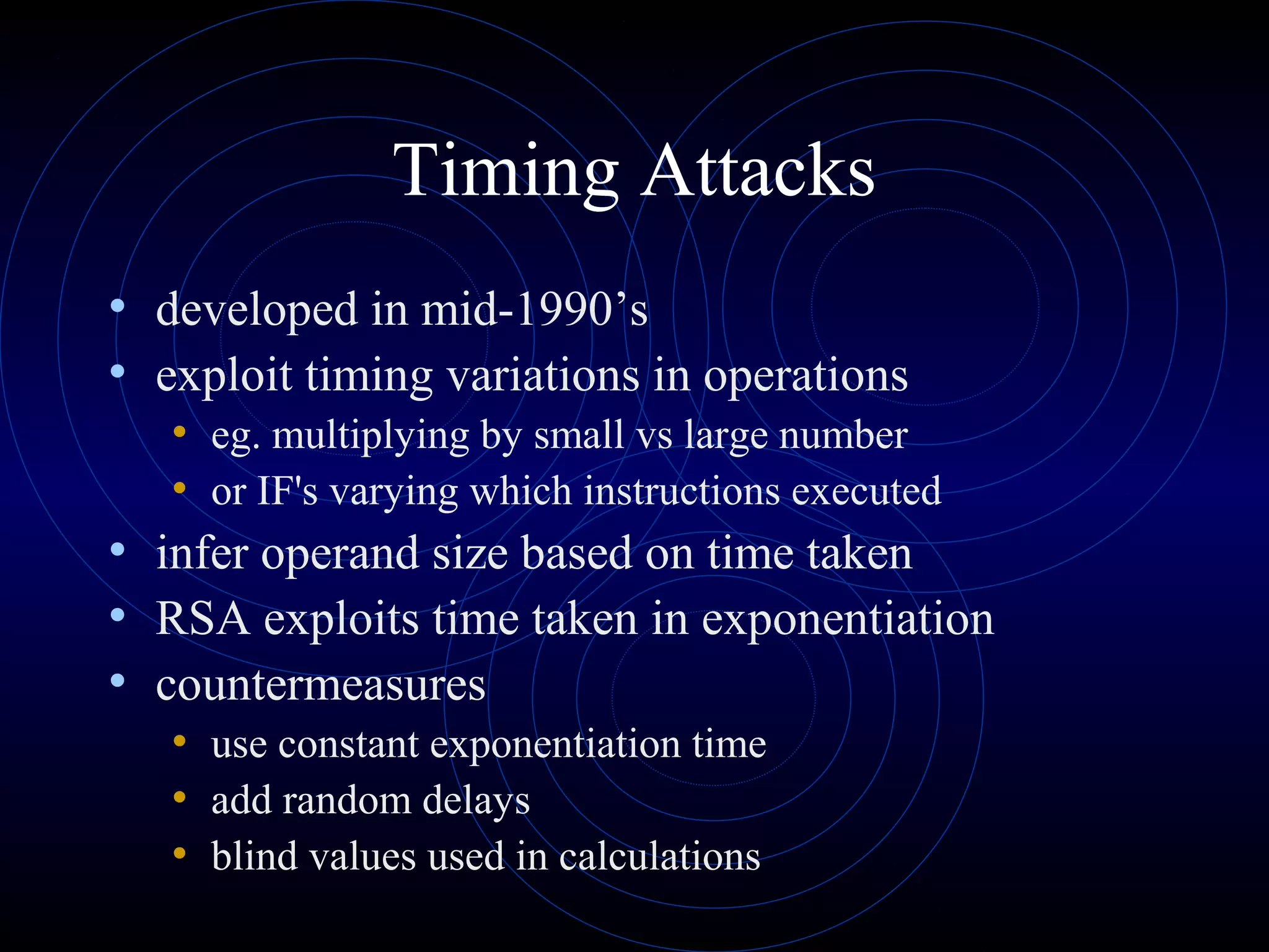 Timing Attacks
• developed in mid-1990’s
• exploit timing variations in operations
• eg. multiplying by small vs large number
• or IF's varying which instructions executed

• infer operand size based on time taken
• RSA exploits time taken in exponentiation
• countermeasures
• use constant exponentiation time
• add random delays
• blind values used in calculations

 