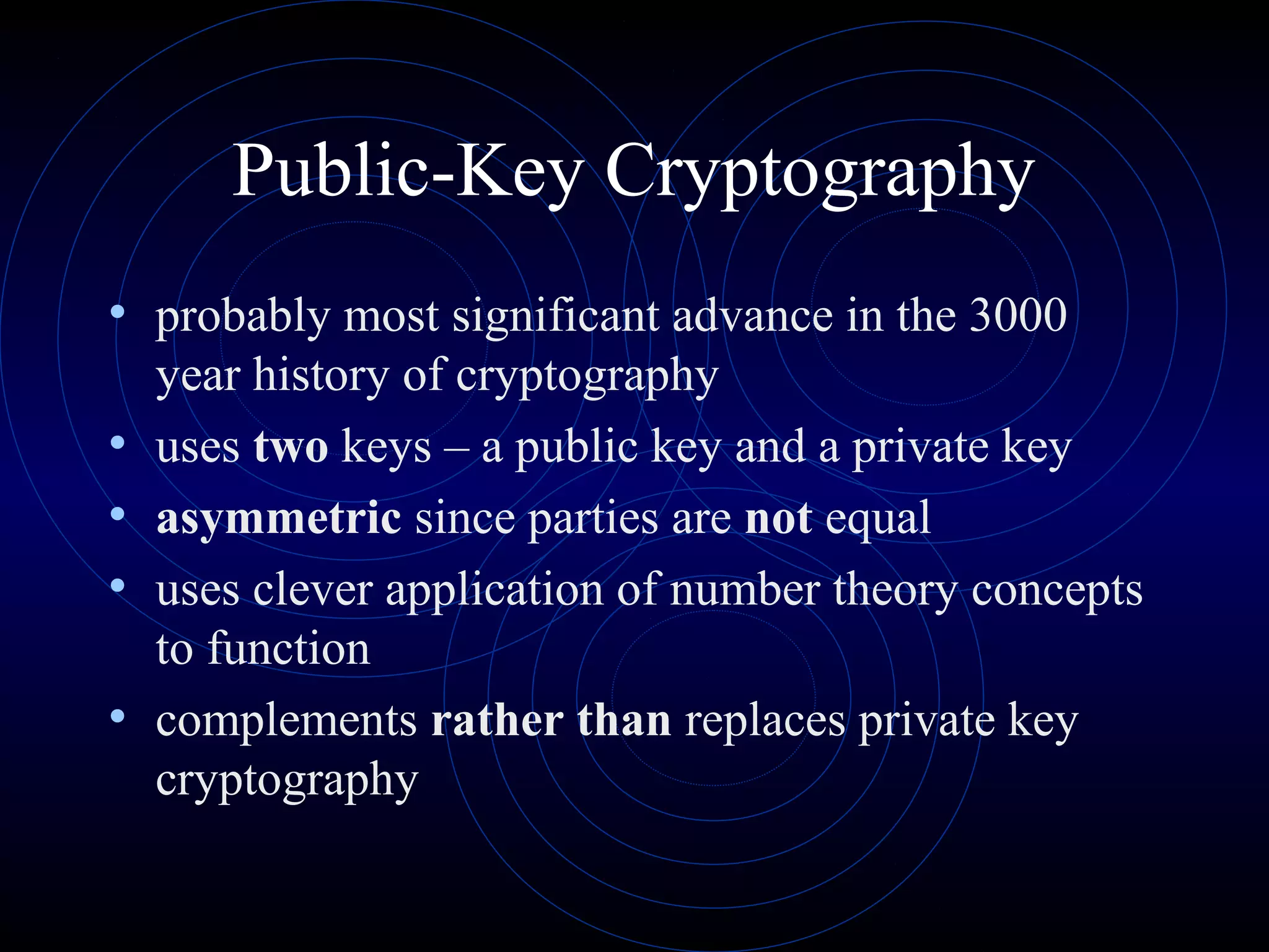 Public-Key Cryptography
• probably most significant advance in the 3000
•
•
•
•

year history of cryptography
uses two keys – a public key and a private key
asymmetric since parties are not equal
uses clever application of number theory concepts
to function
complements rather than replaces private key
cryptography

 