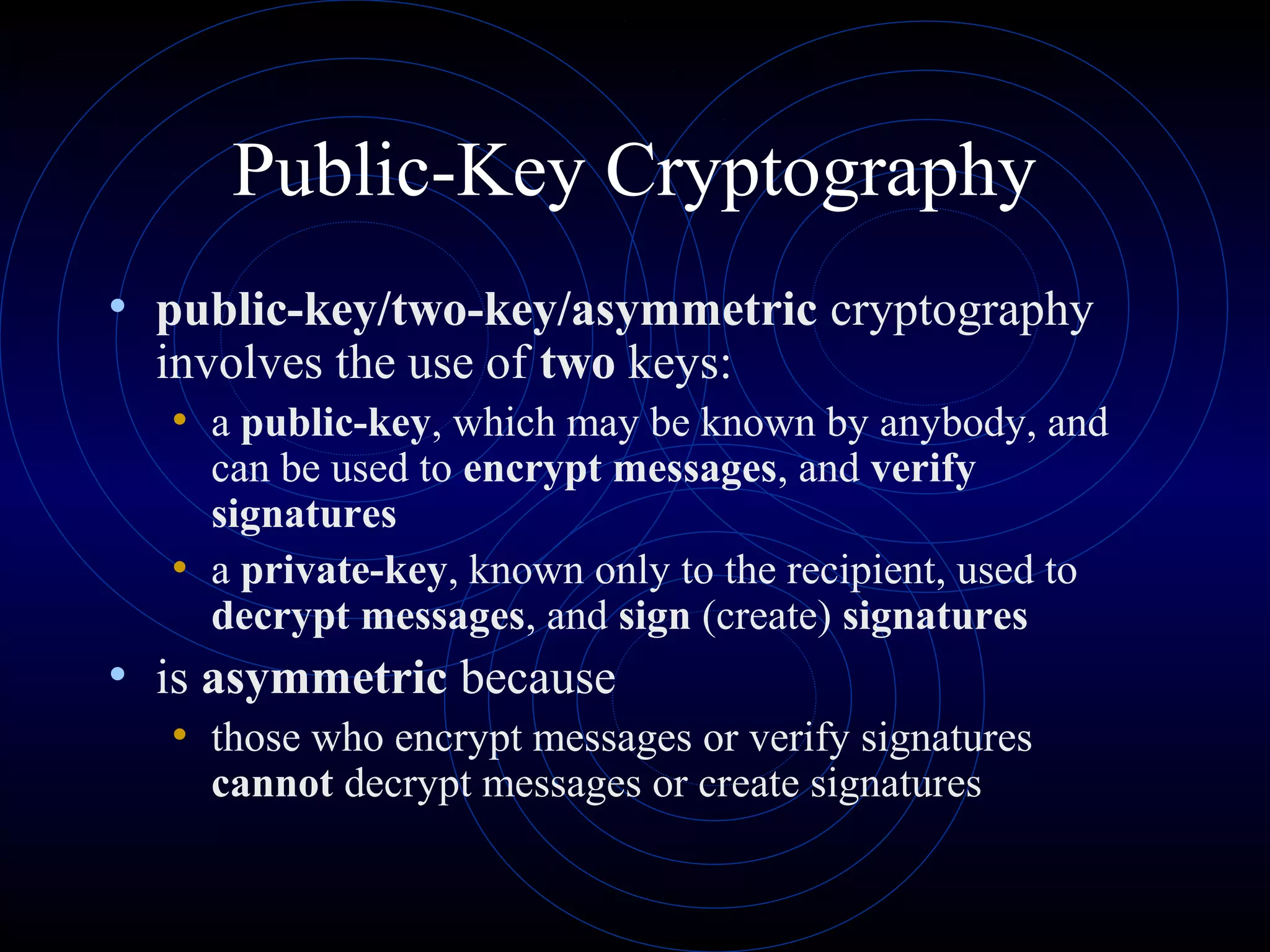 Public-Key Cryptography
• public-key/two-key/asymmetric cryptography
involves the use of two keys:

• a public-key, which may be known by anybody, and
can be used to encrypt messages, and verify
signatures
• a private-key, known only to the recipient, used to
decrypt messages, and sign (create) signatures

• is asymmetric because
• those who encrypt messages or verify signatures
cannot decrypt messages or create signatures

 