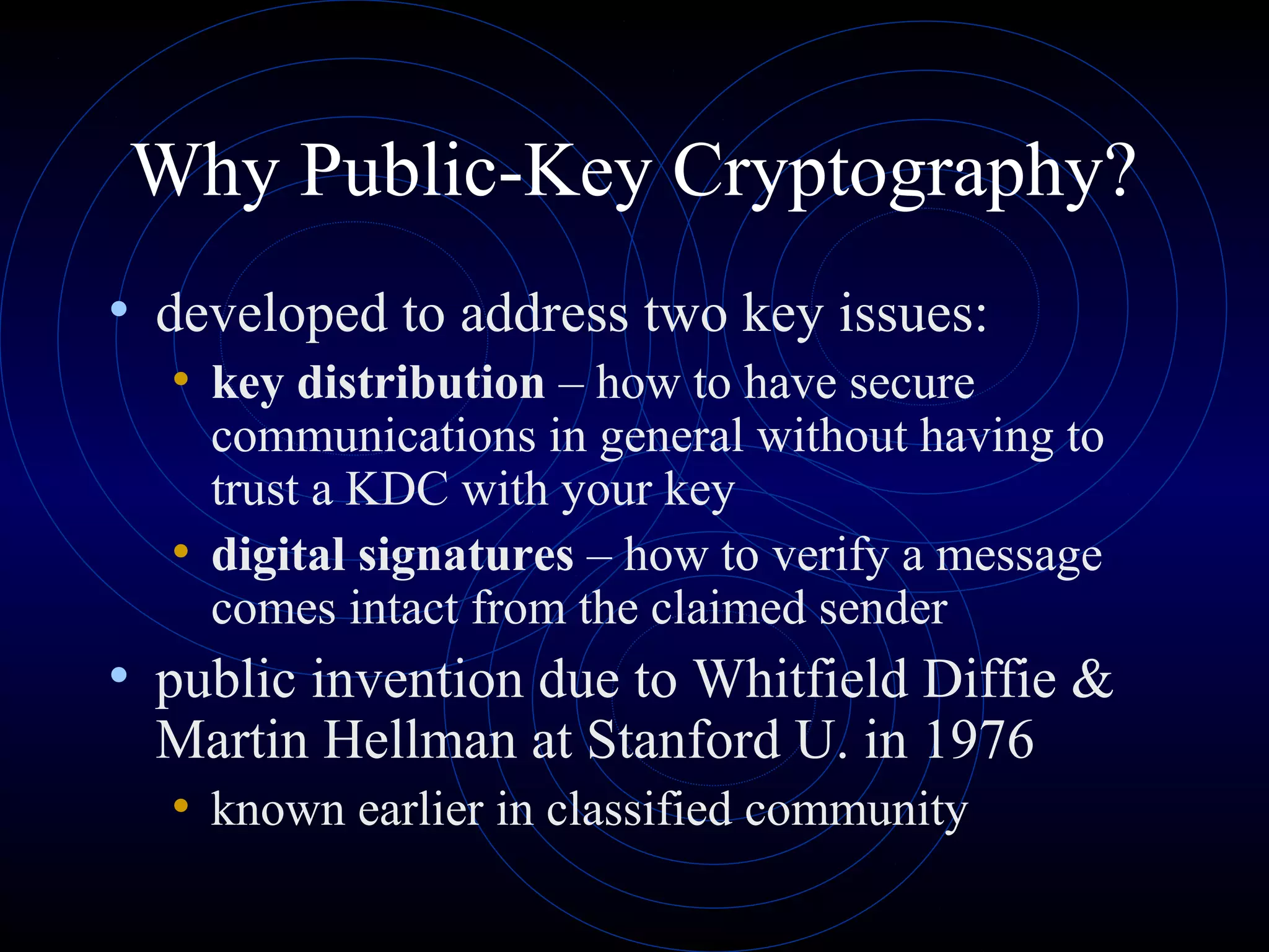 Why Public-Key Cryptography?
• developed to address two key issues:
• key distribution – how to have secure

communications in general without having to
trust a KDC with your key
• digital signatures – how to verify a message
comes intact from the claimed sender

• public invention due to Whitfield Diffie &
Martin Hellman at Stanford U. in 1976
• known earlier in classified community

 