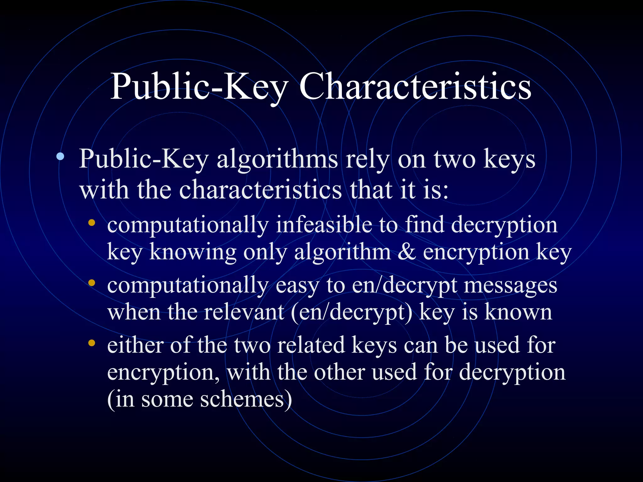 Public-Key Characteristics
• Public-Key algorithms rely on two keys

with the characteristics that it is:
• computationally infeasible to find decryption

key knowing only algorithm & encryption key
• computationally easy to en/decrypt messages
when the relevant (en/decrypt) key is known
• either of the two related keys can be used for
encryption, with the other used for decryption
(in some schemes)

 