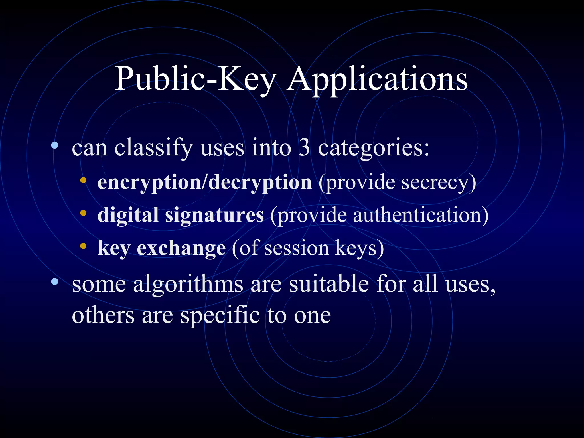 Public-Key Applications
• can classify uses into 3 categories:
• encryption/decryption (provide secrecy)
• digital signatures (provide authentication)
• key exchange (of session keys)
• some algorithms are suitable for all uses,
others are specific to one

 