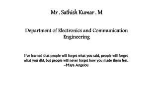 Mr . Sathish Kumar . M 
Department of Electronics and Communication 
Engineering 
I’ve learned that people will forget what you said, people will forget 
what you did, but people will never forget how you made them feel. 
–Maya Angelou 
 