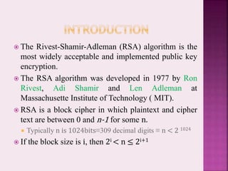  The Rivest-Shamir-Adleman (RSA) algorithm is the
most widely acceptable and implemented public key
encryption.
 The RSA algorithm was developed in 1977 by Ron
Rivest, Adi Shamir and Len Adleman at
Massachusette Institute of Technology ( MIT).
 RSA is a block cipher in which plaintext and cipher
text are between 0 and n-1 for some n.
 Typically n is 1024bits≡309 decimal digits ≡ n < 2 1024
 If the block size is i, then 2i < n ≤ 2i+1
 
