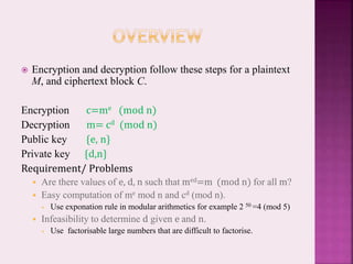  Encryption and decryption follow these steps for a plaintext
M, and ciphertext block C.
Encryption c=me (mod n)
Decryption m= cd (mod n)
Public key {e, n}
Private key {d,n}
Requirement/ Problems
 Are there values of e, d, n such that med=m (mod n) for all m?
 Easy computation of me mod n and cd (mod n).
 Use exponation rule in modular arithmetics for example 2 50 =4 (mod 5)
 Infeasibility to determine d given e and n.
 Use factorisable large numbers that are difficult to factorise.
 