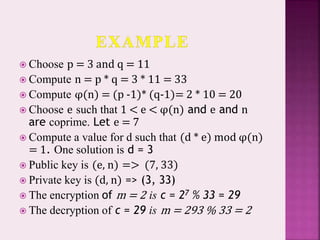  Choose p = 3 and q = 11
 Compute n = p * q = 3 * 11 = 33
 Compute φ(n) = (p -1)* (q-1)= 2 * 10 = 20
 Choose e such that 1 < e < φ(n) and e and n
are coprime. Let e = 7
 Compute a value for d such that (d * e) mod φ(n)
= 1. One solution is d = 3
 Public key is (e, n) => (7, 33)
 Private key is (d, n) => (3, 33)
 The encryption of m = 2 is c = 27 % 33 = 29
 The decryption of c = 29 is m = 293 % 33 = 2
 