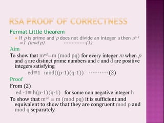 Fermat Little theorem
 If p is prime and p does not divide an integer a then ap-1
=1 (mod p). --------------(1)
Aim
To show that med=m (mod pq) for every integer m when p
and q are distinct prime numbers and e and d are positive
integers satisfying
ed≡1 mod((p-1)(q-1)) -----------(2)
Proof
From (2)
ed -1≡ h(p-1)(q-1) for some non negative integer h
To show that med ≡ m (mod pq) it is sufficient and
equivalent to show that they are congruent mod p and
mod q separately.
 