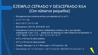 EJEMPLO CIFRADO Y DESCIFRADO RSA
(Con números pequeños)
 Escogemos dos números primos, por ejemplo p=3 y q=11.
 n = 3 * 11 = 33
 fi(n) = (3-1) * (11-1) = 20
 Buscamos e: 20/1=0, 20/3=6.67. e=3
 Calculamos d como el inverso multiplicativo módulo z de e, por ejemplo,
sustituyendo Y por 1,2,3,… hasta que se obtenga un valor entero en la expresión: d
= ((Y * fi(n)) + 1) / e = ( Y * 20 + 1) / 3 = 21 / 3 = 7
 e=3 y n=33 son la clave pública
 d=7 y n=33 son la clave privada
 Cifrado: Mensaje = 5, C = M^e mod n = 5^3 mod 33 = 26
 Descifrado: M = C^d mod n = 26^7 mod 33 = 8031810176 mod 33 = 5
 