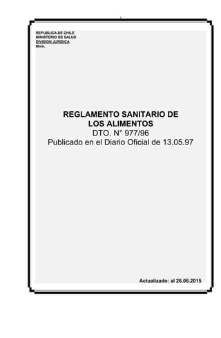 1
REPUBLICA DE CHILE
MINISTERIO DE SALUD
DIVISION JURIDICA
Mmh.
REGLAMENTO SANITARIO DE
LOS ALIMENTOS
DTO. N° 977/96
Publicado en el Diario Oficial de 13.05.97
Actualizado: al 26.06.2015
 