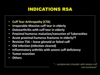 INDICATIONS RSA
• Cuff Tear Arthropathy (CTA)
• Irreparable Massive cuff tear in elderly
• Osteoarthritis with cuff tear in elderly
• Proximal humerus malunion/nonunion of Tuberosities
• Acute proximal humerus fractures in elderly??
• Revision TSA – loose glenoid or failed cuff
• Old infection (infection cleared)
• Inflammatory arthritis with severe cuff deficiency
• Tumor resection
• Others
“… symptomatic shoulder with rotator cuff
non functional"
 