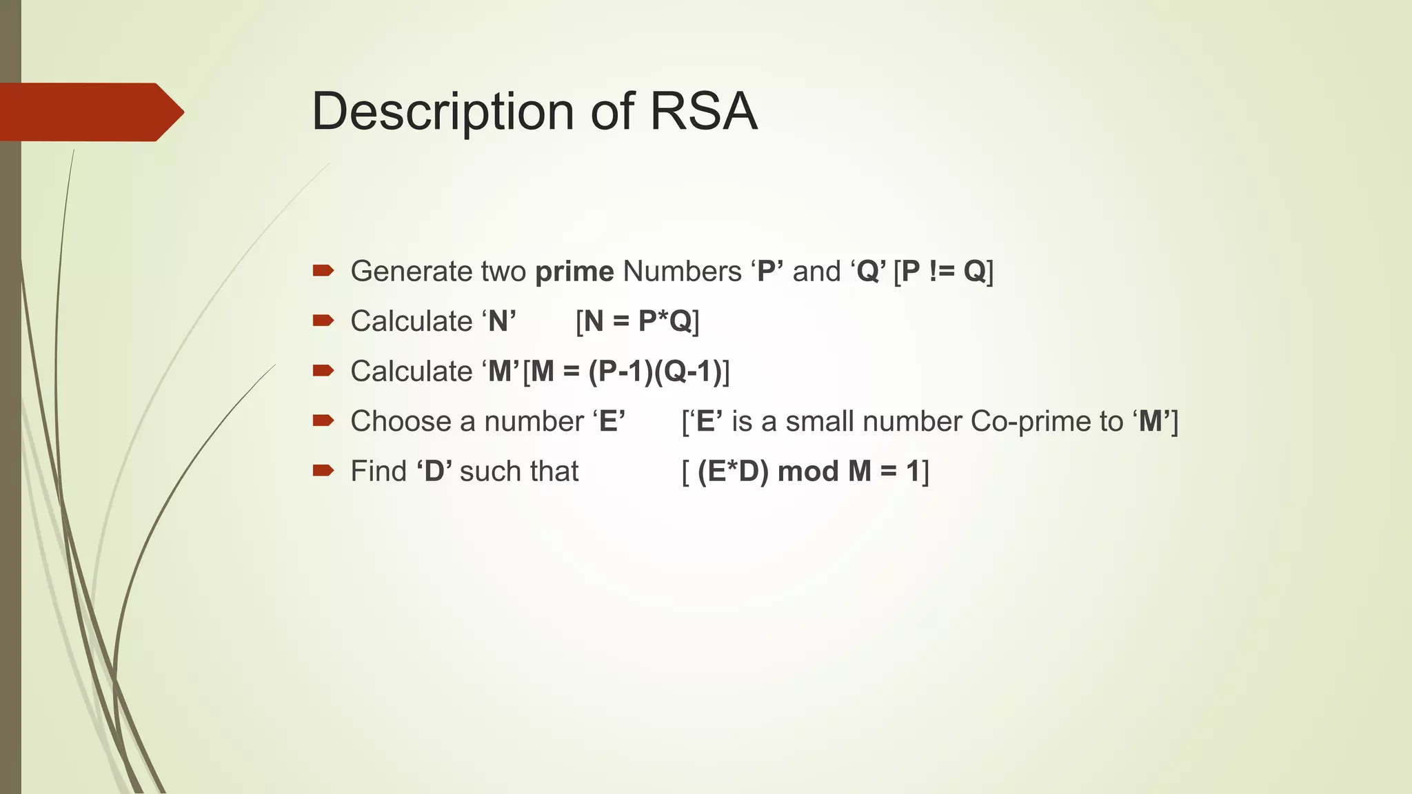 Description of RSA
 Generate two prime Numbers ‘P’ and ‘Q’ [P != Q]
 Calculate ‘N’ [N = P*Q]
 Calculate ‘M’[M = (P-1)(Q-1)]
 Choose a number ‘E’ [‘E’ is a small number Co-prime to ‘M’]
 Find ‘D’ such that [ (E*D) mod M = 1]
 