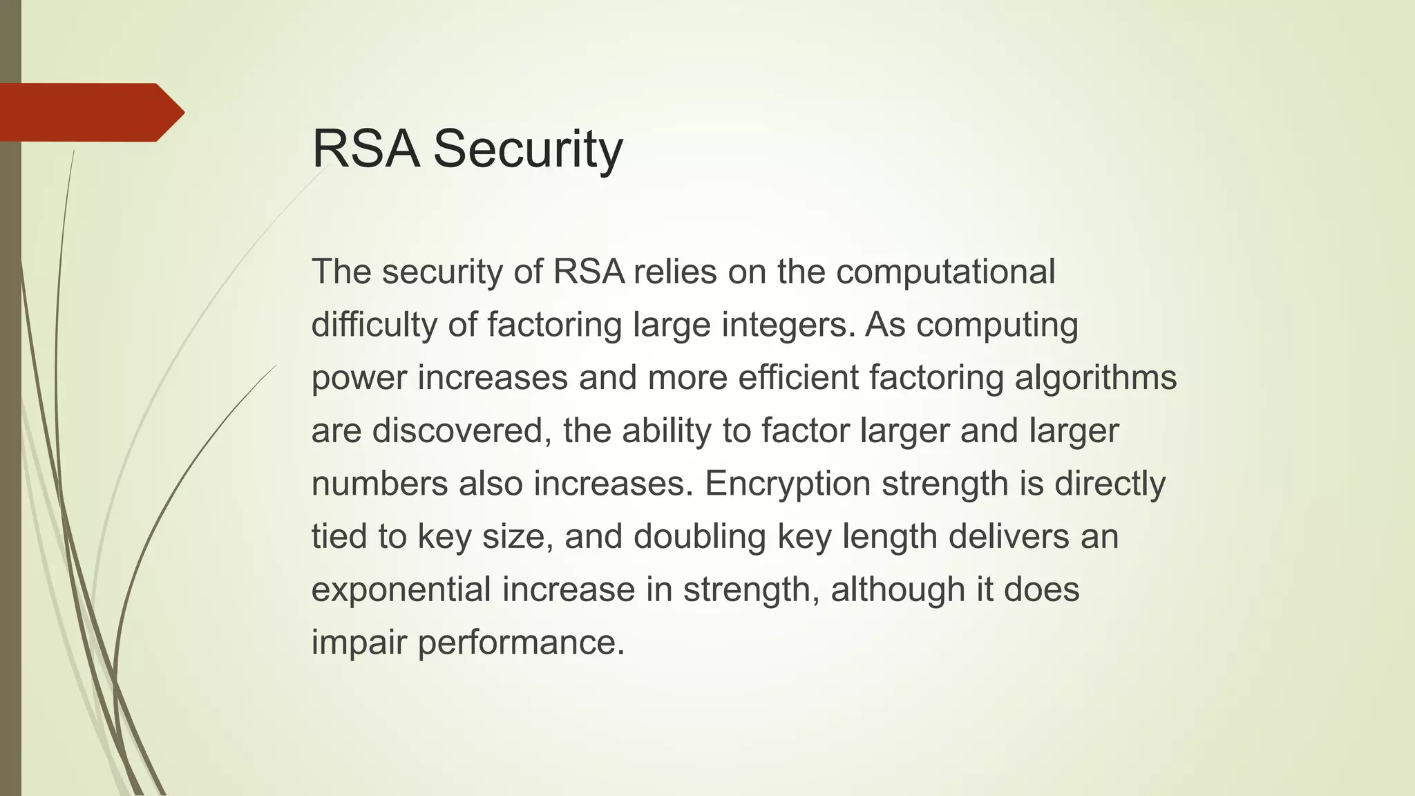 RSA Security
The security of RSA relies on the computational
difficulty of factoring large integers. As computing
power increases and more efficient factoring algorithms
are discovered, the ability to factor larger and larger
numbers also increases. Encryption strength is directly
tied to key size, and doubling key length delivers an
exponential increase in strength, although it does
impair performance.
 
