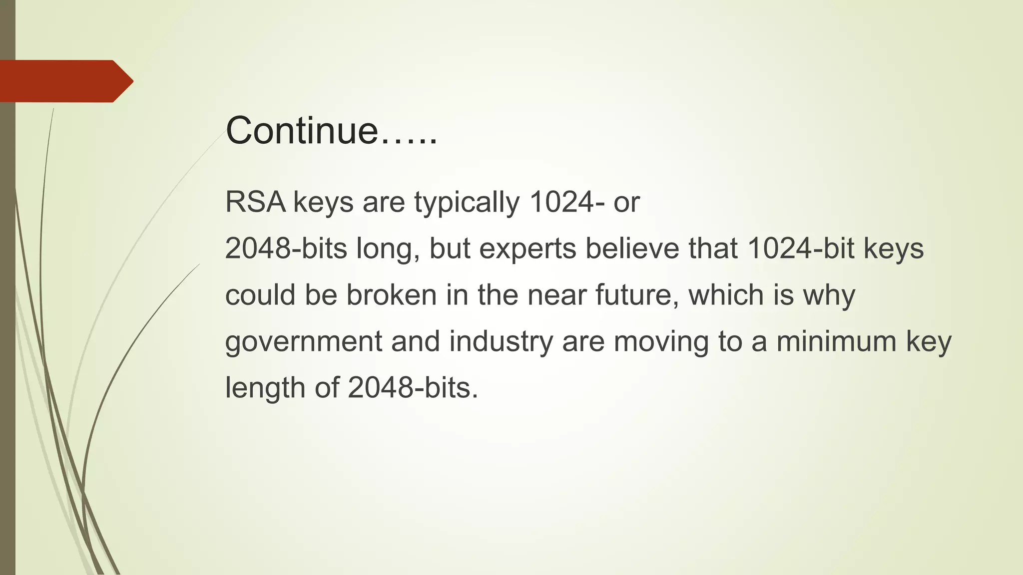 Continue…..
RSA keys are typically 1024- or
2048-bits long, but experts believe that 1024-bit keys
could be broken in the near future, which is why
government and industry are moving to a minimum key
length of 2048-bits.
 