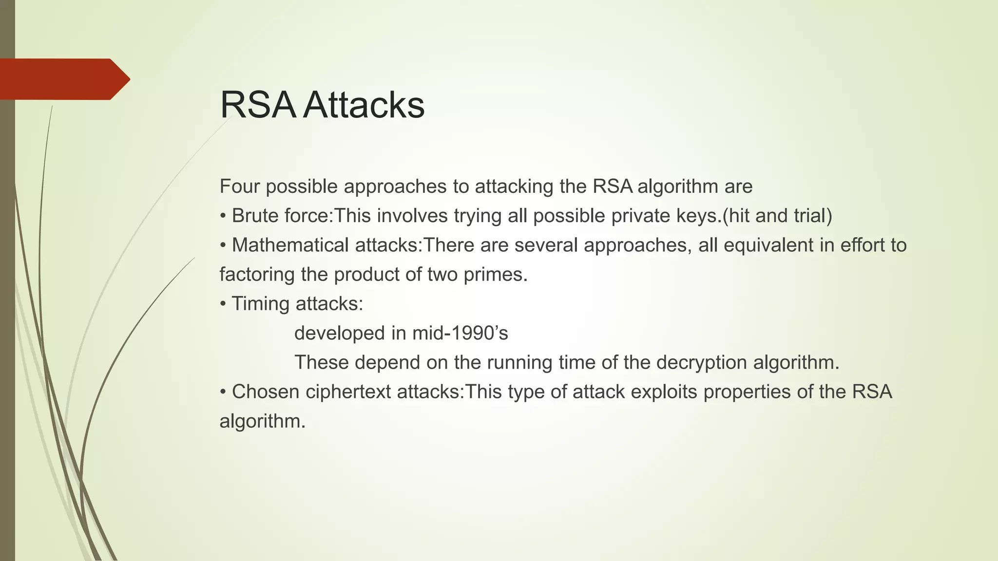 RSA Attacks
Four possible approaches to attacking the RSA algorithm are
• Brute force:This involves trying all possible private keys.(hit and trial)
• Mathematical attacks:There are several approaches, all equivalent in effort to
factoring the product of two primes.
• Timing attacks:
developed in mid-1990’s
These depend on the running time of the decryption algorithm.
• Chosen ciphertext attacks:This type of attack exploits properties of the RSA
algorithm.
 