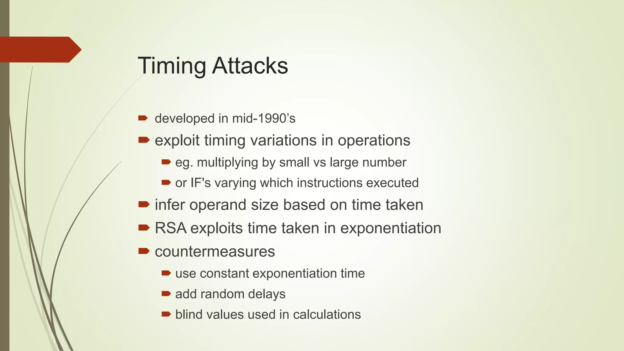 Timing Attacks
 developed in mid-1990’s
 exploit timing variations in operations
 eg. multiplying by small vs large number
 or IF's varying which instructions executed
 infer operand size based on time taken
 RSA exploits time taken in exponentiation
 countermeasures
 use constant exponentiation time
 add random delays
 blind values used in calculations
 