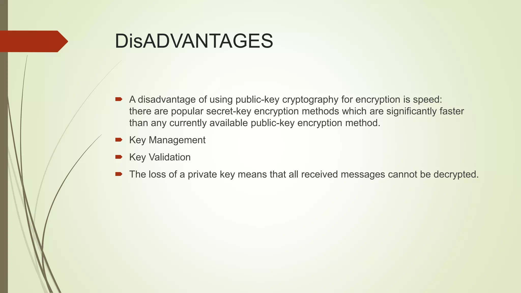 DisADVANTAGES
 A disadvantage of using public-key cryptography for encryption is speed:
there are popular secret-key encryption methods which are significantly faster
than any currently available public-key encryption method.
 Key Management
 Key Validation
 The loss of a private key means that all received messages cannot be decrypted.
 