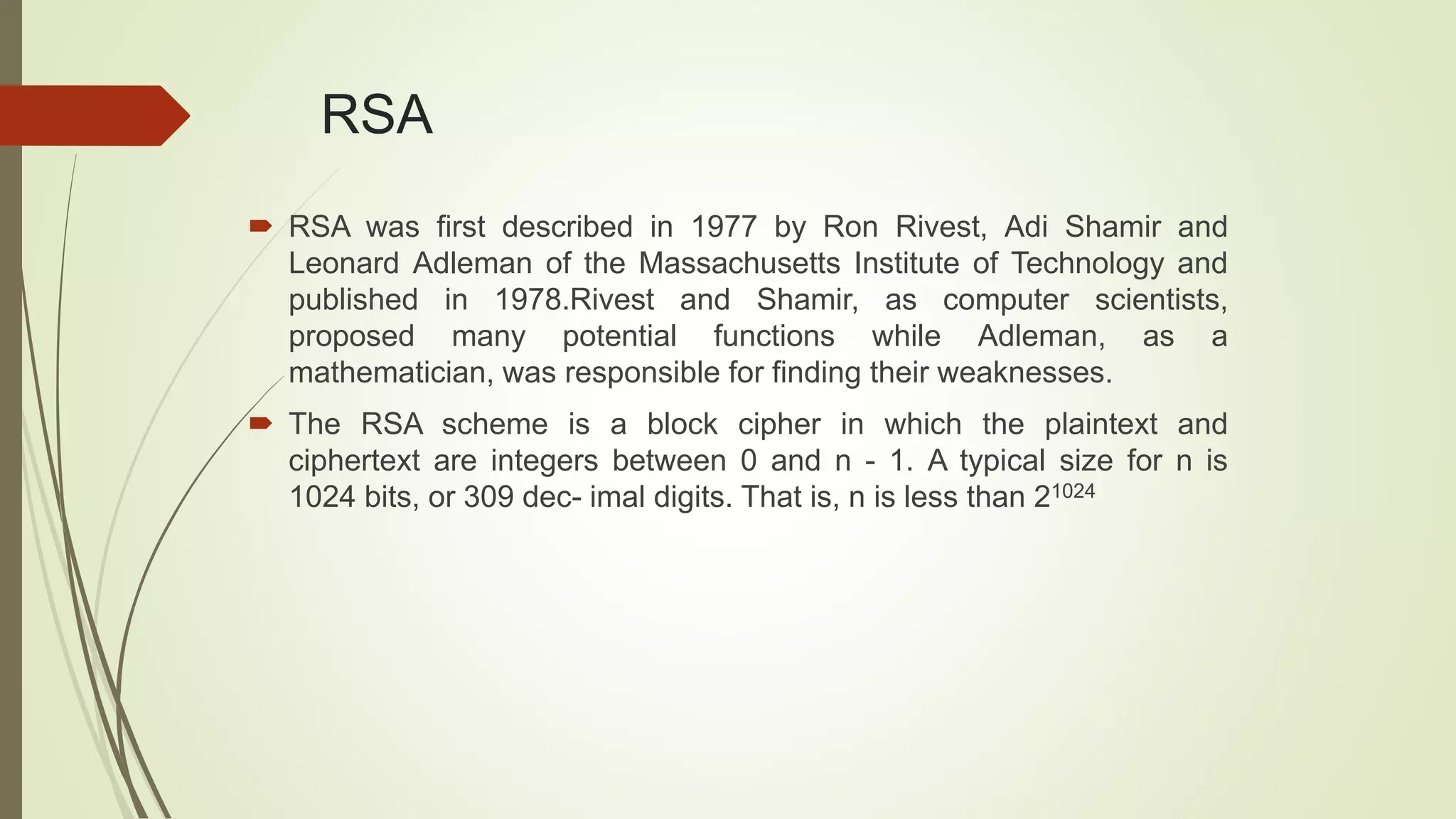 RSA
 RSA was first described in 1977 by Ron Rivest, Adi Shamir and
Leonard Adleman of the Massachusetts Institute of Technology and
published in 1978.Rivest and Shamir, as computer scientists,
proposed many potential functions while Adleman, as a
mathematician, was responsible for finding their weaknesses.
 The RSA scheme is a block cipher in which the plaintext and
ciphertext are integers between 0 and n - 1. A typical size for n is
1024 bits, or 309 dec- imal digits. That is, n is less than 21024
 