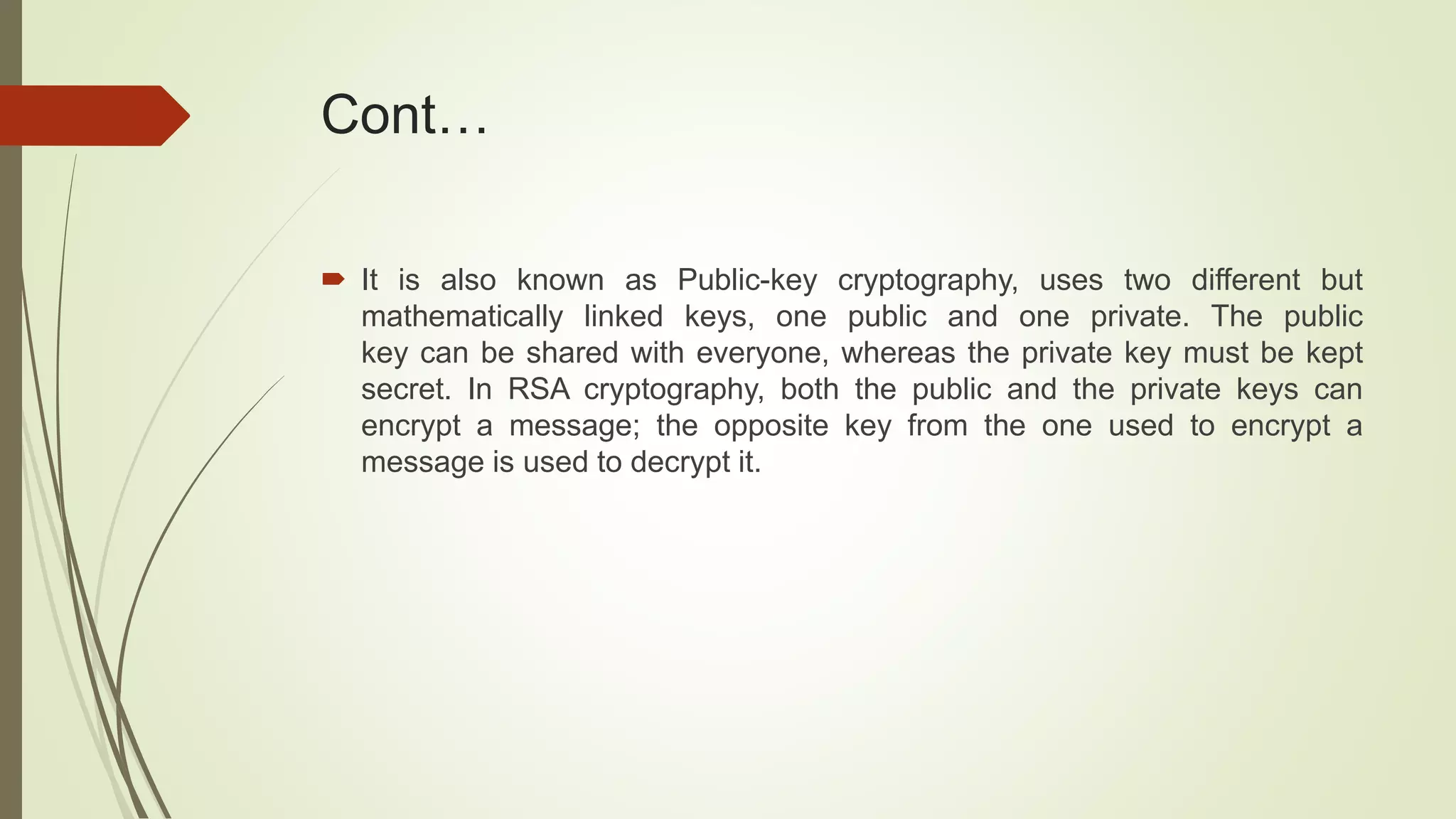 Cont…
 It is also known as Public-key cryptography, uses two different but
mathematically linked keys, one public and one private. The public
key can be shared with everyone, whereas the private key must be kept
secret. In RSA cryptography, both the public and the private keys can
encrypt a message; the opposite key from the one used to encrypt a
message is used to decrypt it.
 