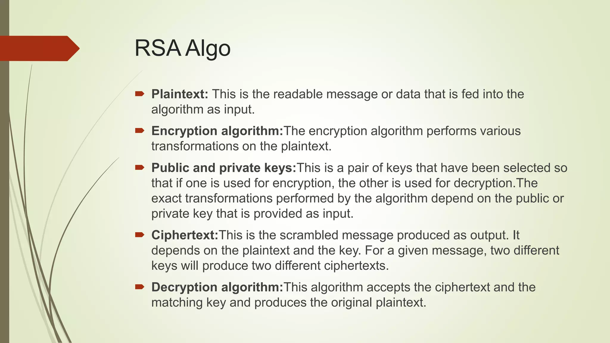 RSA Algo
 Plaintext: This is the readable message or data that is fed into the
algorithm as input.
 Encryption algorithm:The encryption algorithm performs various
transformations on the plaintext.
 Public and private keys:This is a pair of keys that have been selected so
that if one is used for encryption, the other is used for decryption.The
exact transformations performed by the algorithm depend on the public or
private key that is provided as input.
 Ciphertext:This is the scrambled message produced as output. It
depends on the plaintext and the key. For a given message, two different
keys will produce two different ciphertexts.
 Decryption algorithm:This algorithm accepts the ciphertext and the
matching key and produces the original plaintext.
 