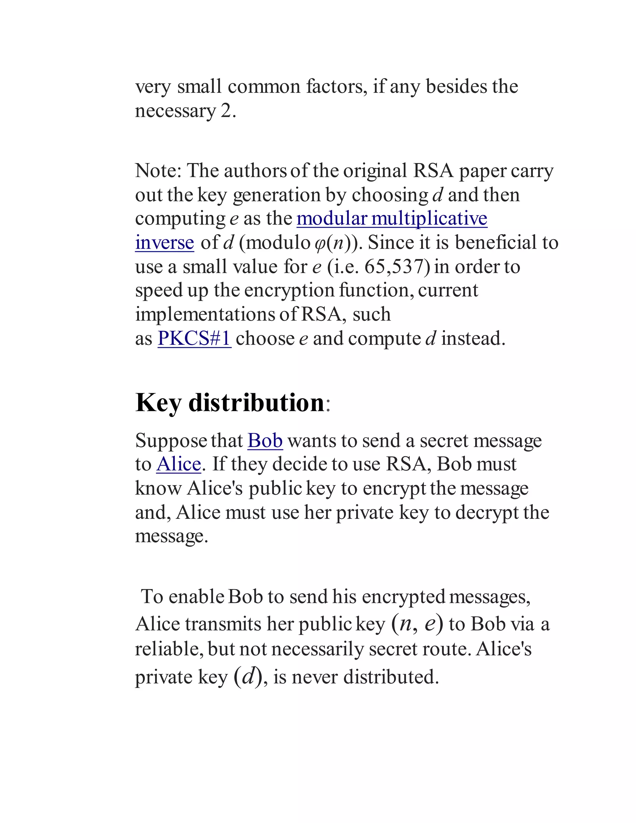 very small common factors, if any besides the
necessary 2.
Note: The authorsof the original RSA paper carry
out the key generation by choosing d and then
computing e as the modular multiplicative
inverse of d (modulo φ(n)). Since it is beneficial to
use a small value for e (i.e. 65,537)in order to
speed up the encryption function, current
implementations of RSA, such
as PKCS#1 choose e and compute d instead.
Key distribution:
Supposethat Bob wants to send a secret message
to Alice. If they decide to use RSA, Bob must
know Alice's public key to encrypt the message
and, Alice must use her private key to decrypt the
message.
To enableBob to send his encrypted messages,
Alice transmits her publickey (n, e) to Bob via a
reliable, but not necessarily secret route. Alice's
private key (d), is never distributed.
 
